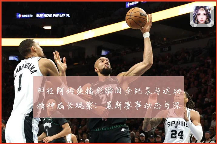田径阿姆桑精彩瞬间全纪录与运动精神成长观察：最新赛事动态与深度分析