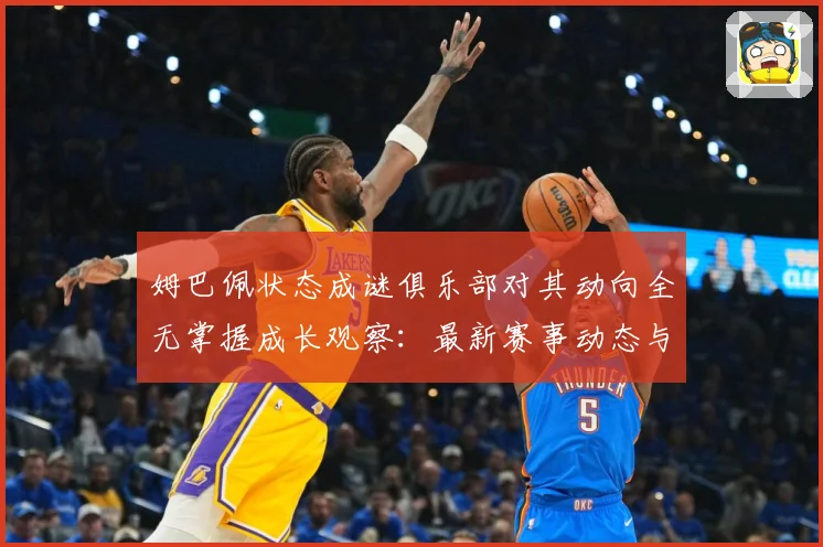 姆巴佩状态成谜俱乐部对其动向全无掌握成长观察：最新赛事动态与深度分析