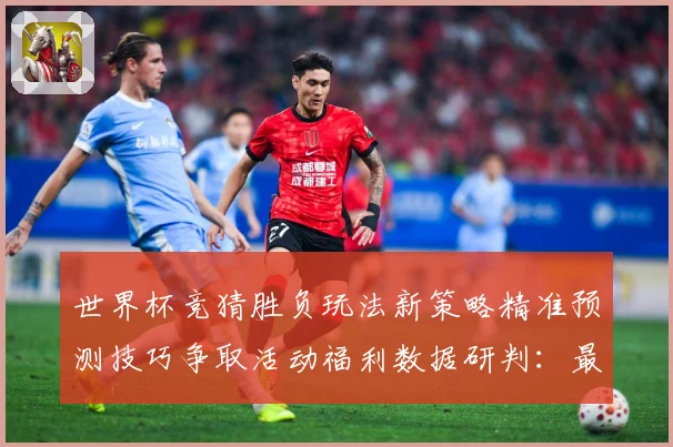 世界杯竞猜胜负玩法新策略精准预测技巧争取活动福利数据研判：最新赛事动态与深度分析