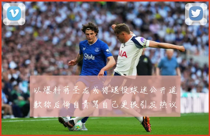 以爆料蒋圣龙或将退役球迷公开道歉称后悔自责骂自己更狠引发热议赛事前瞻：最新赛事动态与深度分析