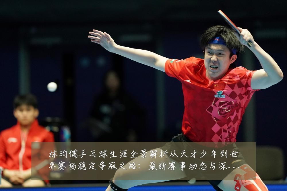 林昀儒乒乓球生涯全景解析从天才少年到世界赛场稳定争冠之路:最新赛事动态与深度分析