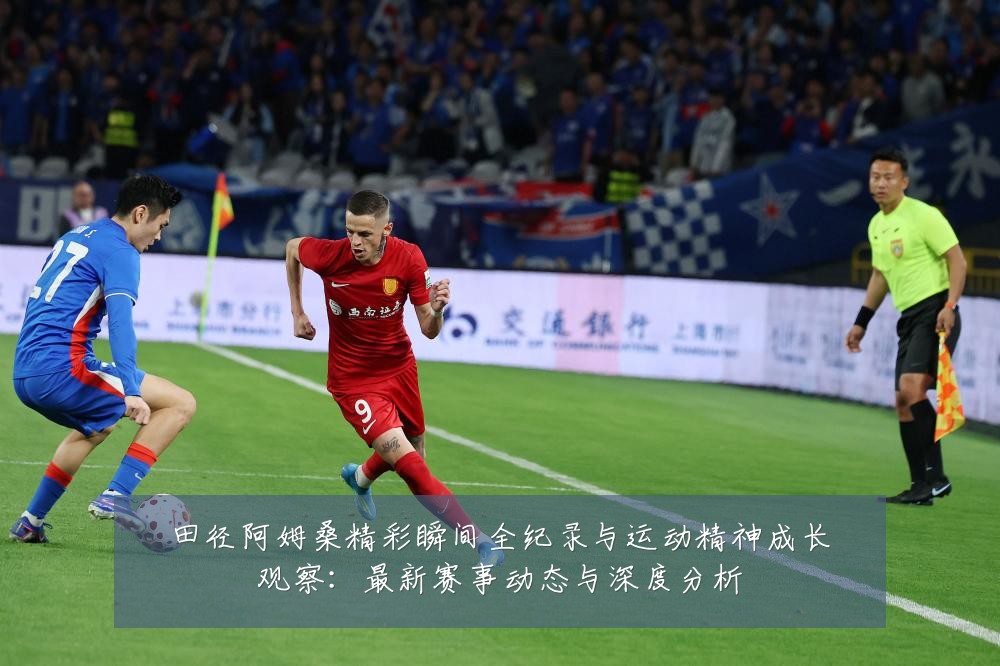 田径阿姆桑精彩瞬间全纪录与运动精神成长观察:最新赛事动态与深度分析